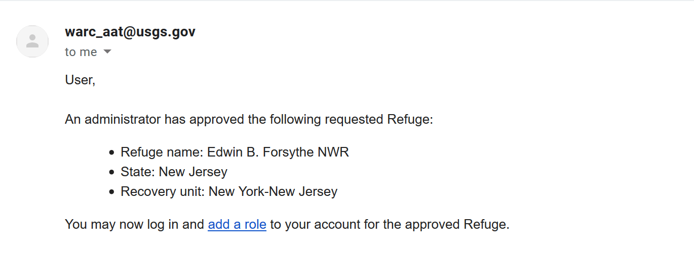 Refuge/multi-site approval email content: User, An administrator has approved the following requested Refuge: Refuge name: Edwin B. Forsythe NWR, State: New Jersey, Recovery unit: New York-New Jersey. You may now log in and add a role to your account for the approved Refuge.
